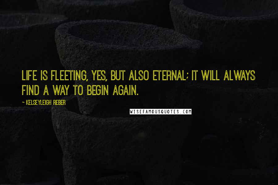 Kelseyleigh Reber Quotes: Life is fleeting, yes, but also eternal; it will always find a way to begin again.