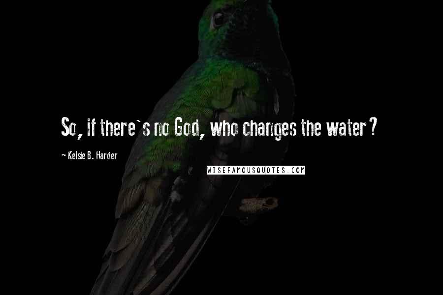 Kelsie B. Harder Quotes: So, if there's no God, who changes the water?