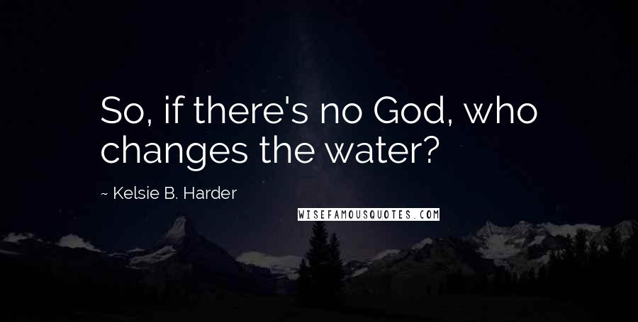 Kelsie B. Harder Quotes: So, if there's no God, who changes the water?