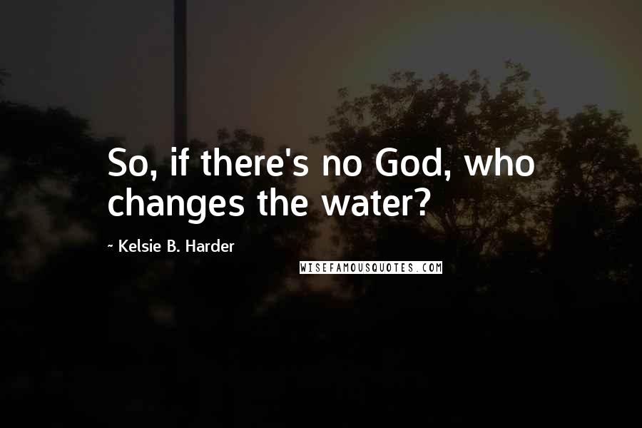 Kelsie B. Harder Quotes: So, if there's no God, who changes the water?