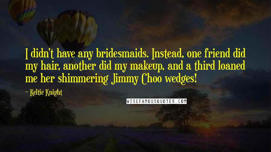 Keltie Knight Quotes: I didn't have any bridesmaids. Instead, one friend did my hair, another did my makeup, and a third loaned me her shimmering Jimmy Choo wedges!