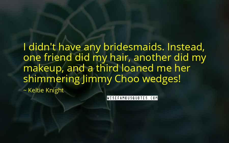Keltie Knight Quotes: I didn't have any bridesmaids. Instead, one friend did my hair, another did my makeup, and a third loaned me her shimmering Jimmy Choo wedges!