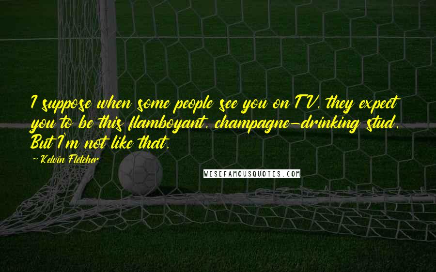 Kelvin Fletcher Quotes: I suppose when some people see you on TV, they expect you to be this flamboyant, champagne-drinking stud. But I'm not like that.