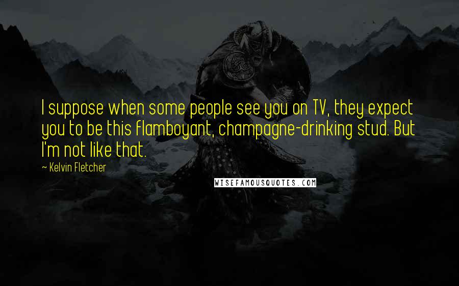 Kelvin Fletcher Quotes: I suppose when some people see you on TV, they expect you to be this flamboyant, champagne-drinking stud. But I'm not like that.