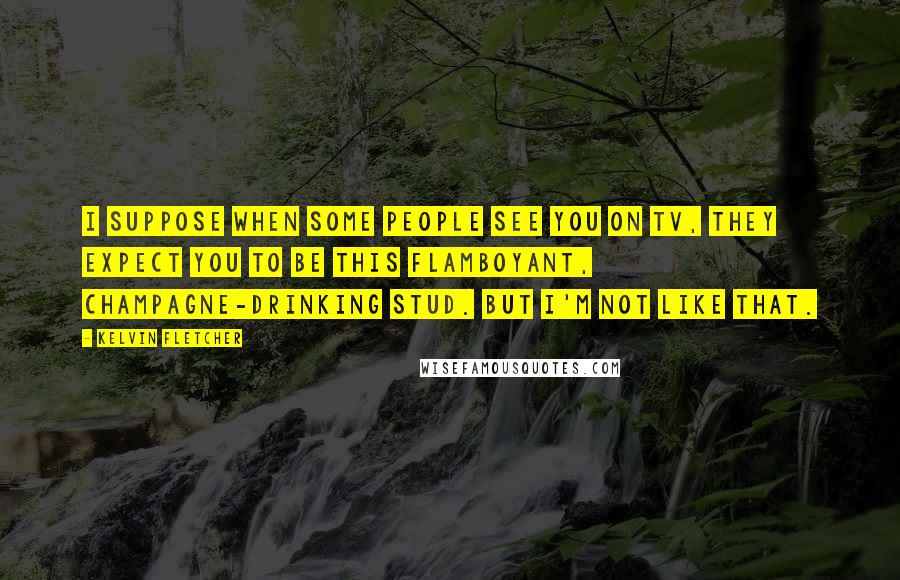 Kelvin Fletcher Quotes: I suppose when some people see you on TV, they expect you to be this flamboyant, champagne-drinking stud. But I'm not like that.