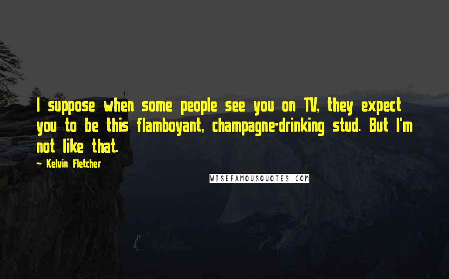 Kelvin Fletcher Quotes: I suppose when some people see you on TV, they expect you to be this flamboyant, champagne-drinking stud. But I'm not like that.