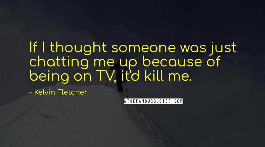 Kelvin Fletcher Quotes: If I thought someone was just chatting me up because of being on TV, it'd kill me.
