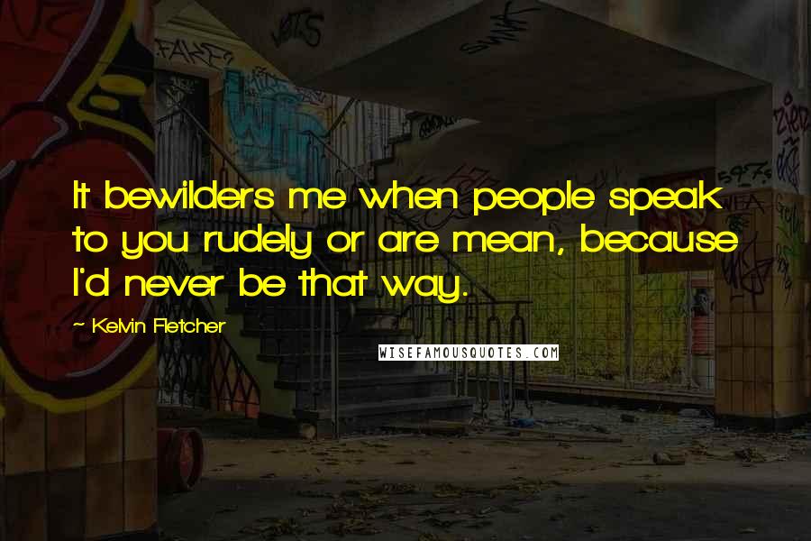 Kelvin Fletcher Quotes: It bewilders me when people speak to you rudely or are mean, because I'd never be that way.