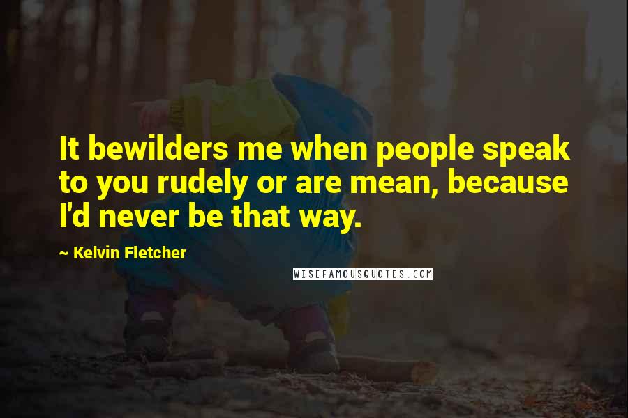 Kelvin Fletcher Quotes: It bewilders me when people speak to you rudely or are mean, because I'd never be that way.