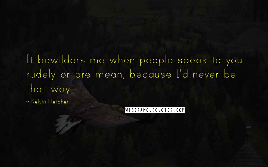 Kelvin Fletcher Quotes: It bewilders me when people speak to you rudely or are mean, because I'd never be that way.