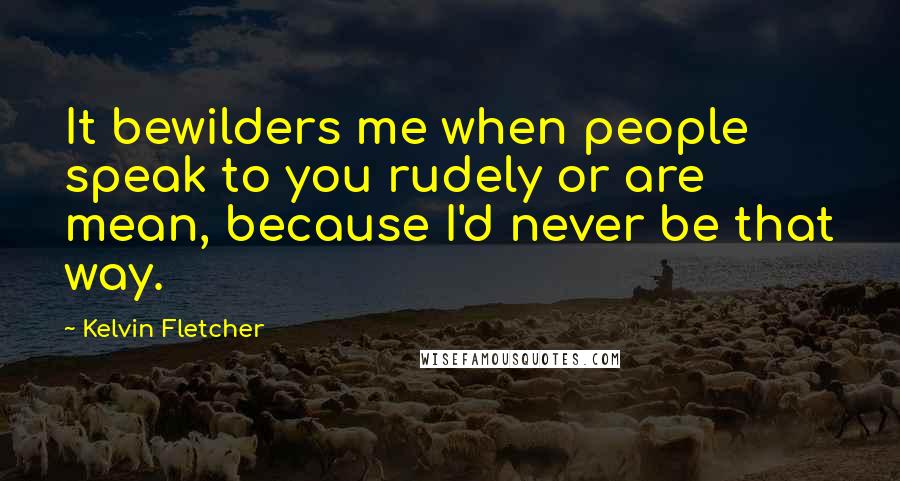 Kelvin Fletcher Quotes: It bewilders me when people speak to you rudely or are mean, because I'd never be that way.