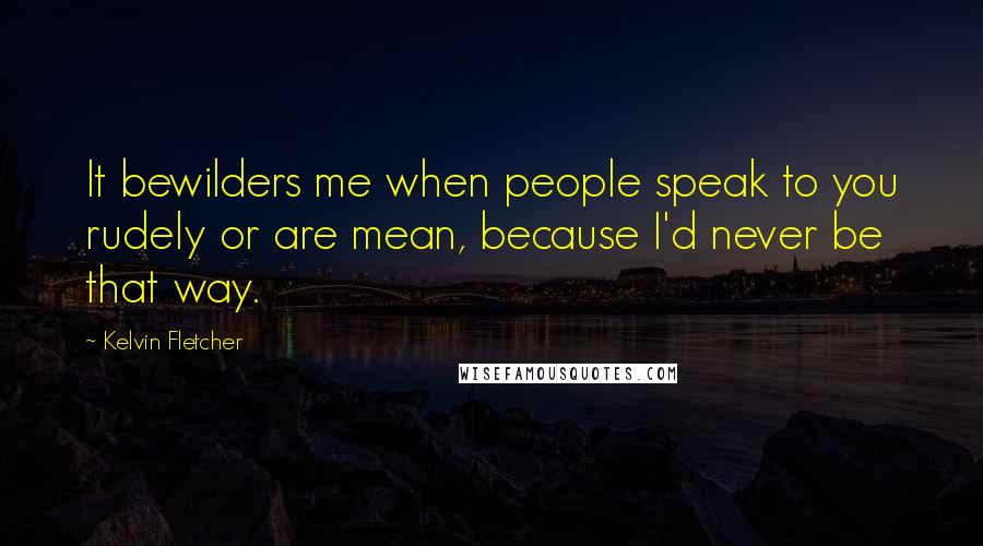 Kelvin Fletcher Quotes: It bewilders me when people speak to you rudely or are mean, because I'd never be that way.