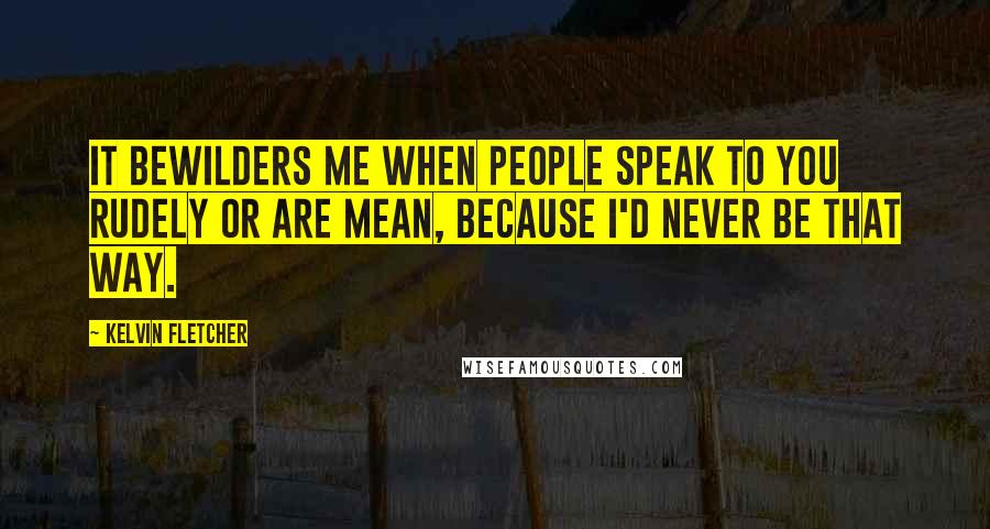 Kelvin Fletcher Quotes: It bewilders me when people speak to you rudely or are mean, because I'd never be that way.