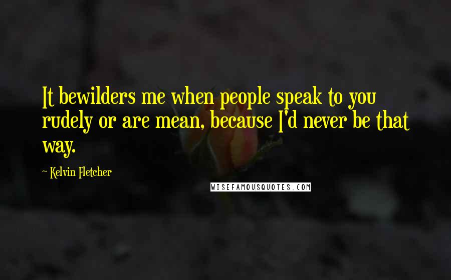 Kelvin Fletcher Quotes: It bewilders me when people speak to you rudely or are mean, because I'd never be that way.