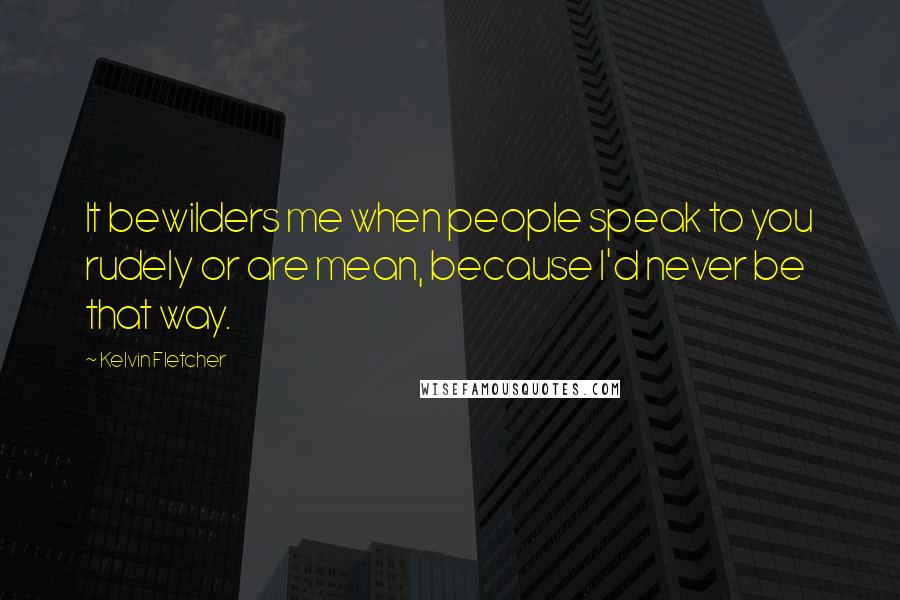 Kelvin Fletcher Quotes: It bewilders me when people speak to you rudely or are mean, because I'd never be that way.