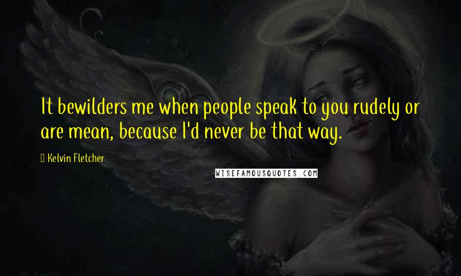 Kelvin Fletcher Quotes: It bewilders me when people speak to you rudely or are mean, because I'd never be that way.