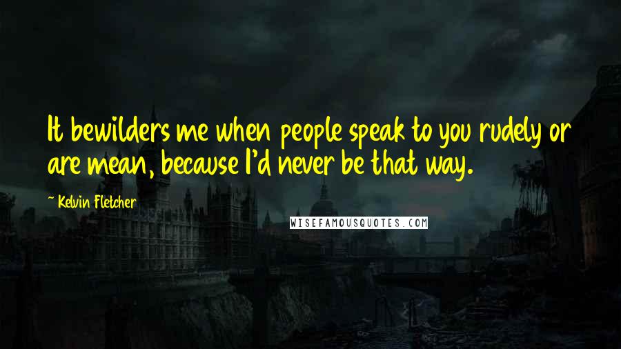 Kelvin Fletcher Quotes: It bewilders me when people speak to you rudely or are mean, because I'd never be that way.