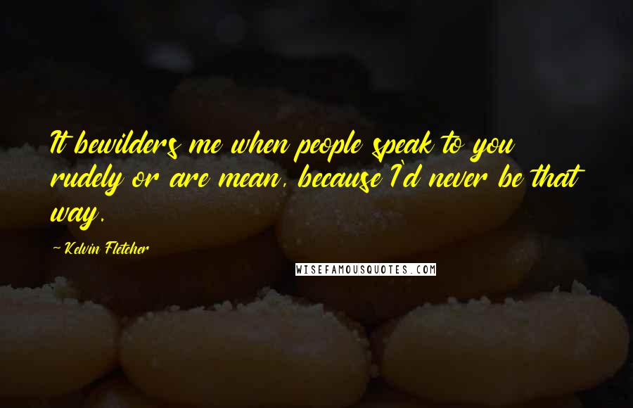 Kelvin Fletcher Quotes: It bewilders me when people speak to you rudely or are mean, because I'd never be that way.