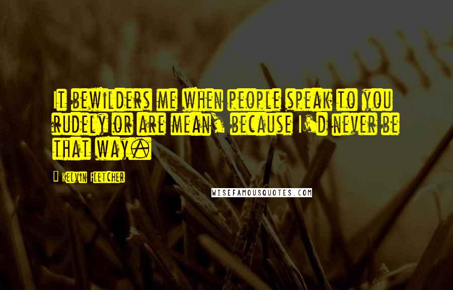 Kelvin Fletcher Quotes: It bewilders me when people speak to you rudely or are mean, because I'd never be that way.