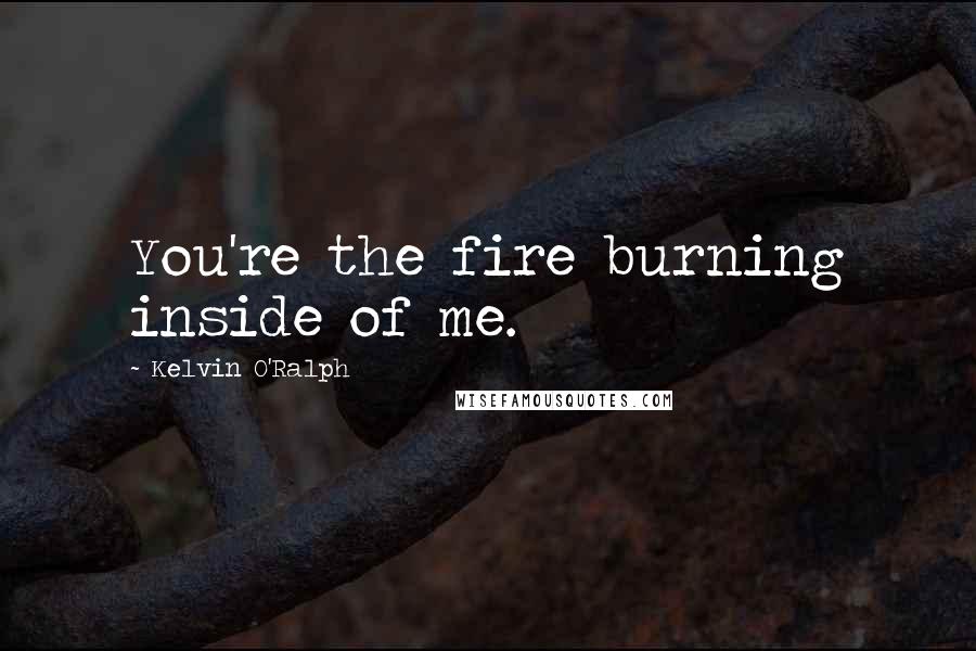 Kelvin O'Ralph Quotes: You're the fire burning inside of me.