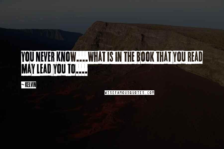 Kelvin Quotes: You Never Know....what is in the book that you read may lead you to....