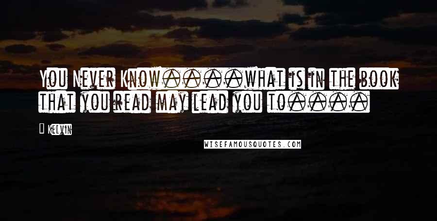 Kelvin Quotes: You Never Know....what is in the book that you read may lead you to....