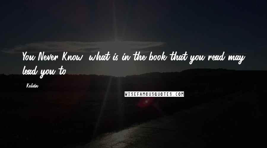 Kelvin Quotes: You Never Know....what is in the book that you read may lead you to....