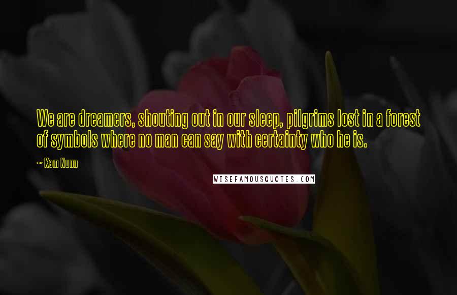 Kem Nunn Quotes: We are dreamers, shouting out in our sleep, pilgrims lost in a forest of symbols where no man can say with certainty who he is.
