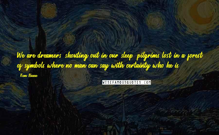 Kem Nunn Quotes: We are dreamers, shouting out in our sleep, pilgrims lost in a forest of symbols where no man can say with certainty who he is.