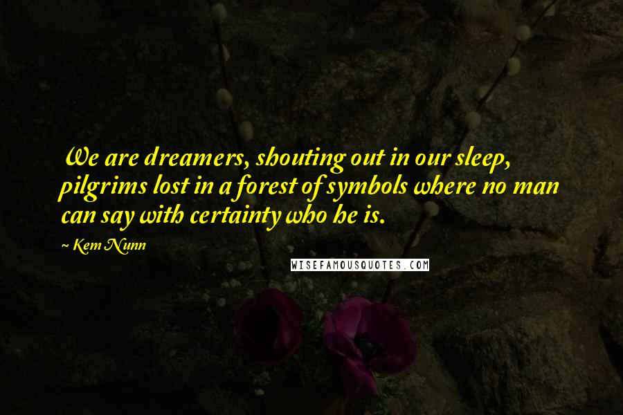 Kem Nunn Quotes: We are dreamers, shouting out in our sleep, pilgrims lost in a forest of symbols where no man can say with certainty who he is.