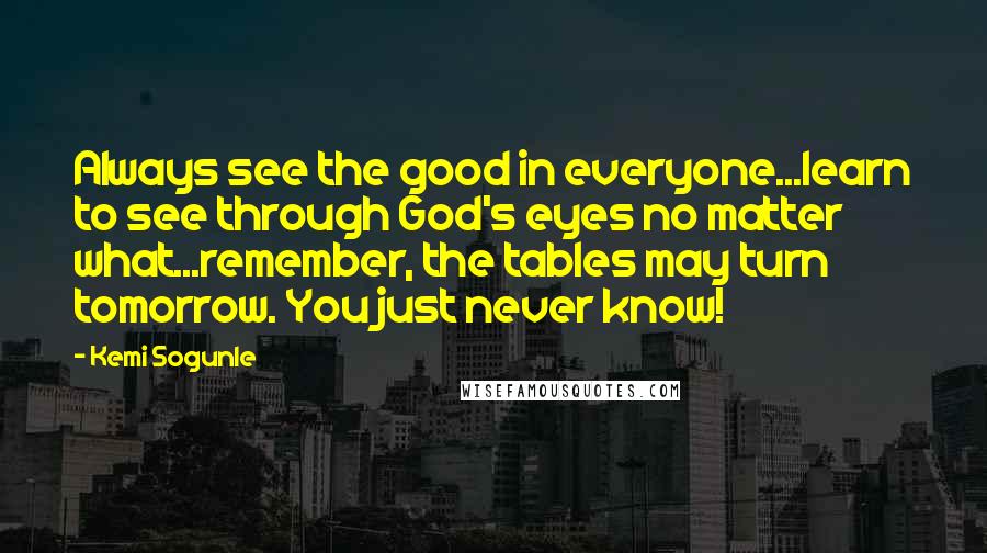 Kemi Sogunle Quotes: Always see the good in everyone...learn to see through God's eyes no matter what...remember, the tables may turn tomorrow. You just never know!