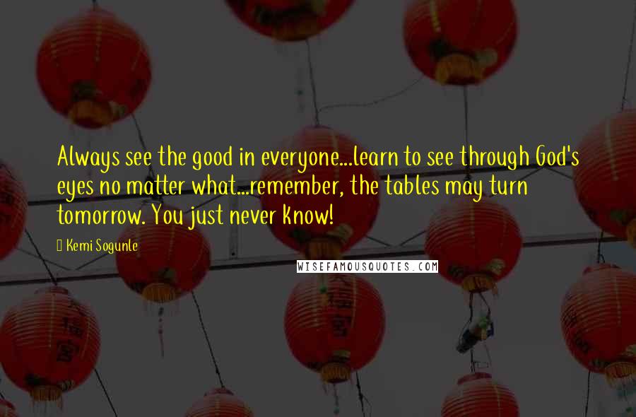 Kemi Sogunle Quotes: Always see the good in everyone...learn to see through God's eyes no matter what...remember, the tables may turn tomorrow. You just never know!