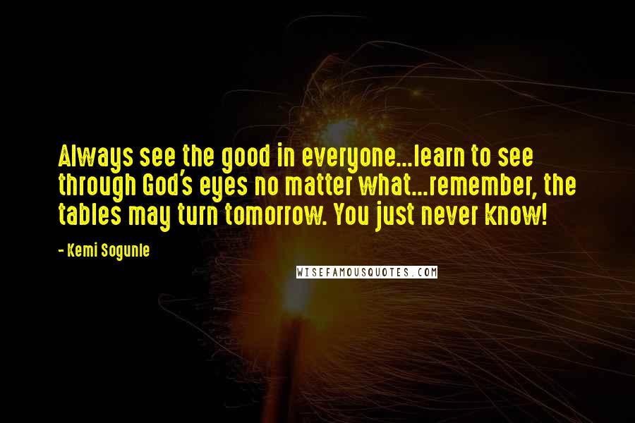 Kemi Sogunle Quotes: Always see the good in everyone...learn to see through God's eyes no matter what...remember, the tables may turn tomorrow. You just never know!