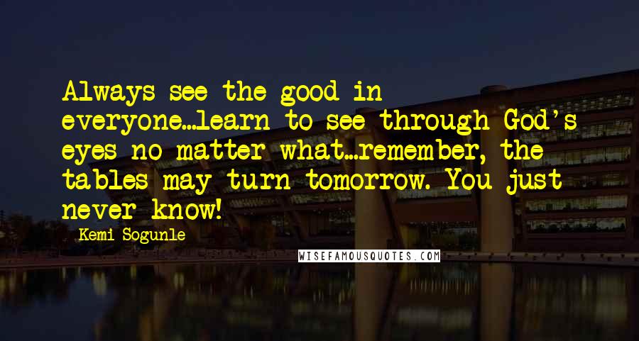 Kemi Sogunle Quotes: Always see the good in everyone...learn to see through God's eyes no matter what...remember, the tables may turn tomorrow. You just never know!