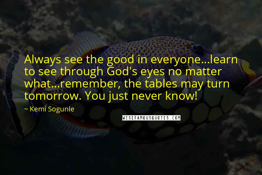 Kemi Sogunle Quotes: Always see the good in everyone...learn to see through God's eyes no matter what...remember, the tables may turn tomorrow. You just never know!