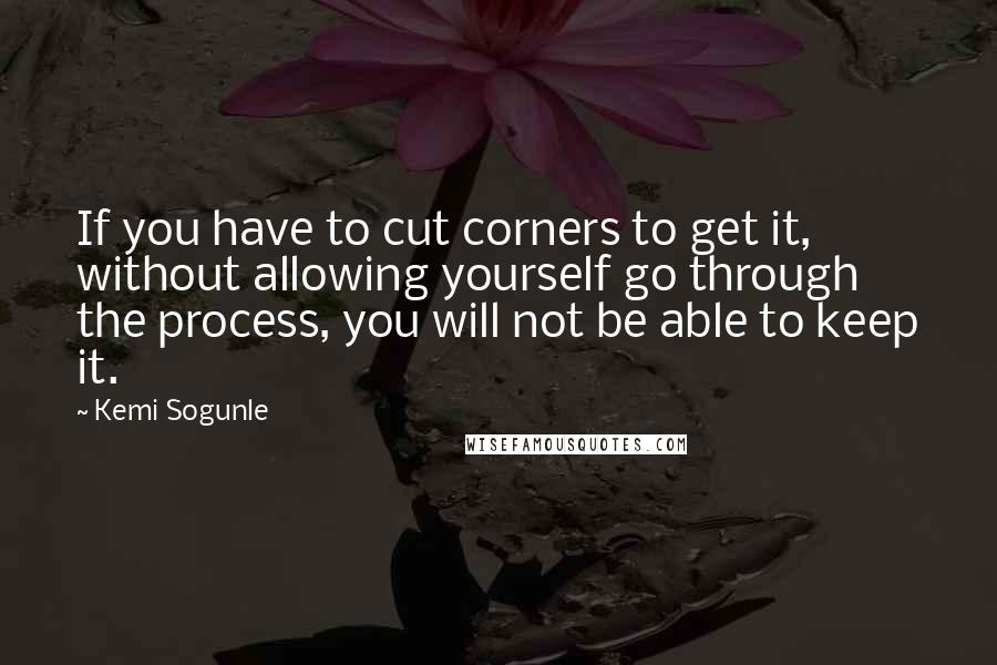 Kemi Sogunle Quotes: If you have to cut corners to get it, without allowing yourself go through the process, you will not be able to keep it.