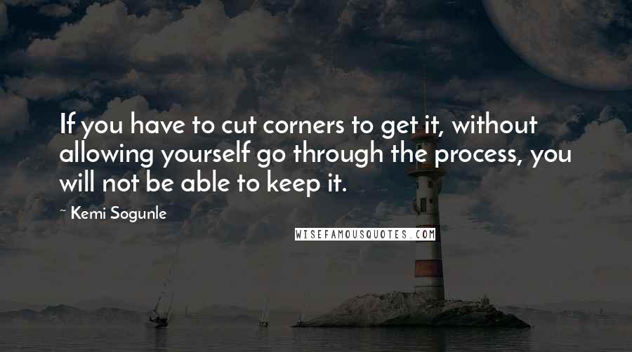 Kemi Sogunle Quotes: If you have to cut corners to get it, without allowing yourself go through the process, you will not be able to keep it.