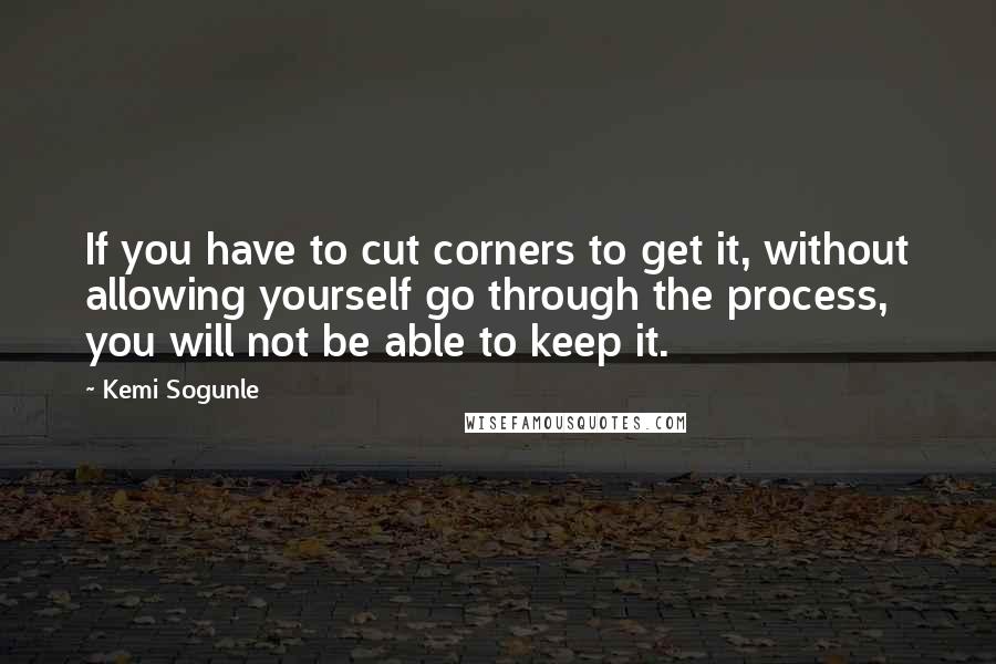 Kemi Sogunle Quotes: If you have to cut corners to get it, without allowing yourself go through the process, you will not be able to keep it.