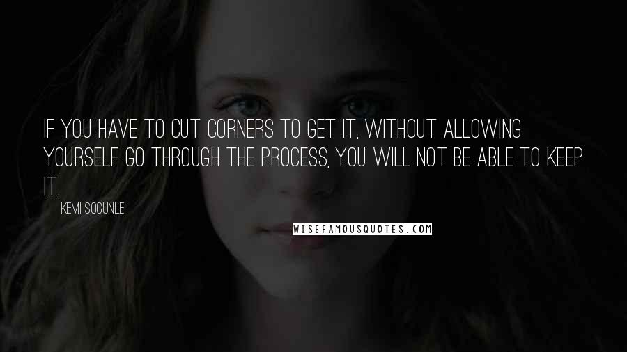 Kemi Sogunle Quotes: If you have to cut corners to get it, without allowing yourself go through the process, you will not be able to keep it.