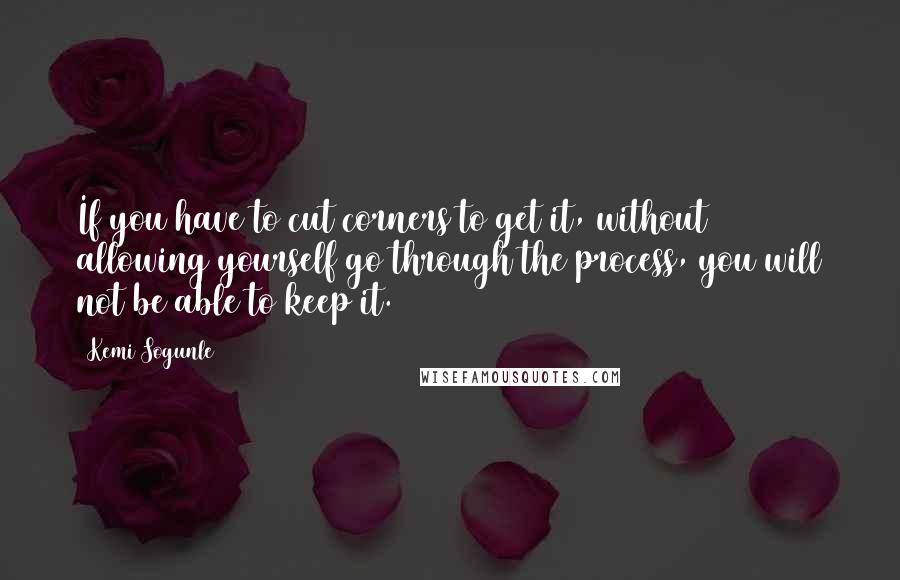 Kemi Sogunle Quotes: If you have to cut corners to get it, without allowing yourself go through the process, you will not be able to keep it.