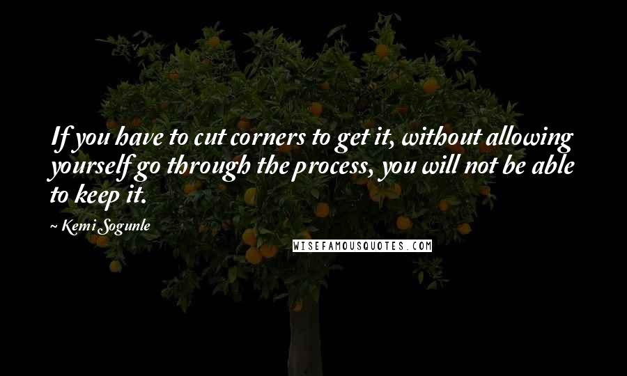 Kemi Sogunle Quotes: If you have to cut corners to get it, without allowing yourself go through the process, you will not be able to keep it.