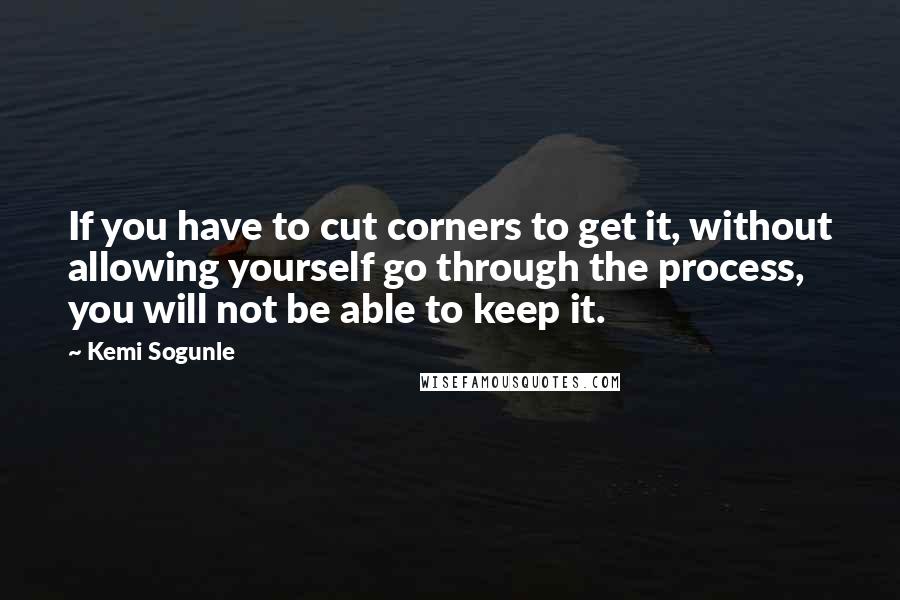 Kemi Sogunle Quotes: If you have to cut corners to get it, without allowing yourself go through the process, you will not be able to keep it.