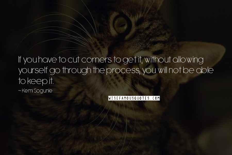 Kemi Sogunle Quotes: If you have to cut corners to get it, without allowing yourself go through the process, you will not be able to keep it.