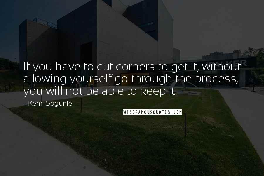 Kemi Sogunle Quotes: If you have to cut corners to get it, without allowing yourself go through the process, you will not be able to keep it.