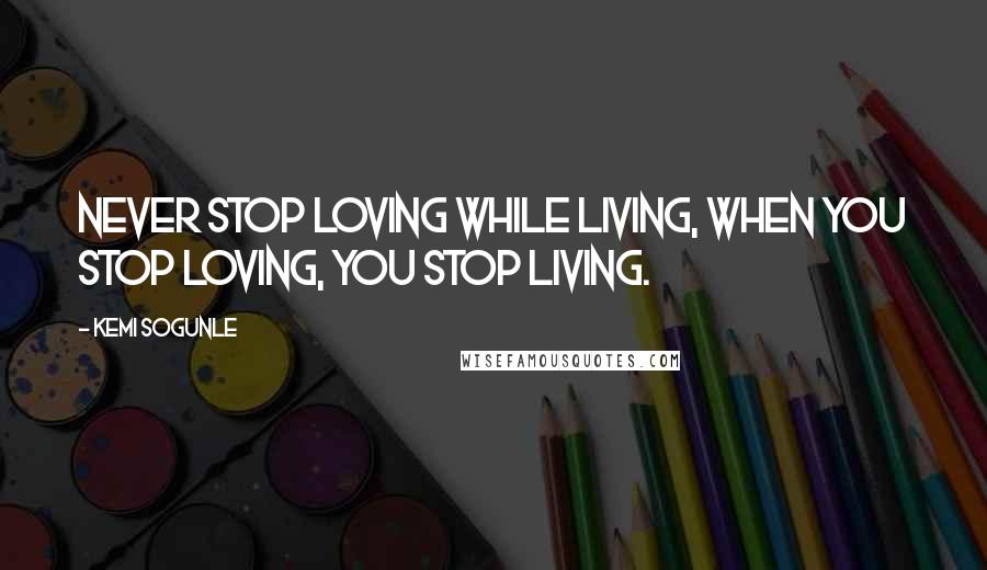 Kemi Sogunle Quotes: Never stop loving while living, when you stop loving, you stop living.