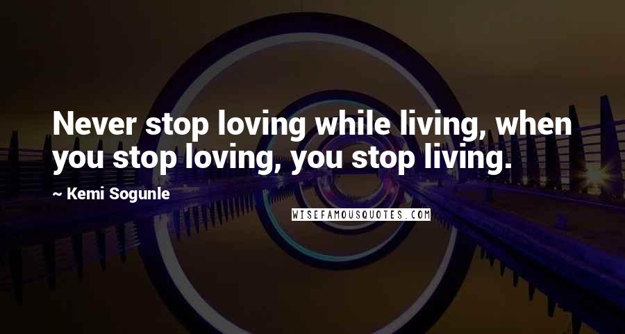 Kemi Sogunle Quotes: Never stop loving while living, when you stop loving, you stop living.