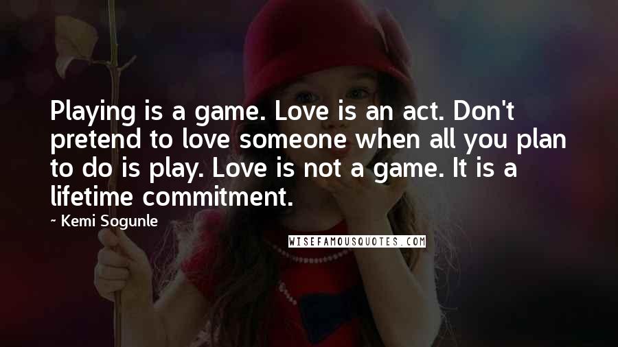 Kemi Sogunle Quotes: Playing is a game. Love is an act. Don't pretend to love someone when all you plan to do is play. Love is not a game. It is a lifetime commitment.