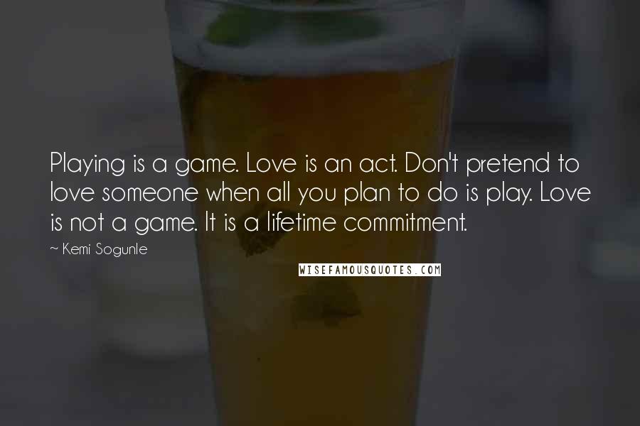 Kemi Sogunle Quotes: Playing is a game. Love is an act. Don't pretend to love someone when all you plan to do is play. Love is not a game. It is a lifetime commitment.