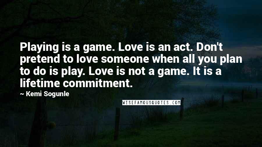 Kemi Sogunle Quotes: Playing is a game. Love is an act. Don't pretend to love someone when all you plan to do is play. Love is not a game. It is a lifetime commitment.