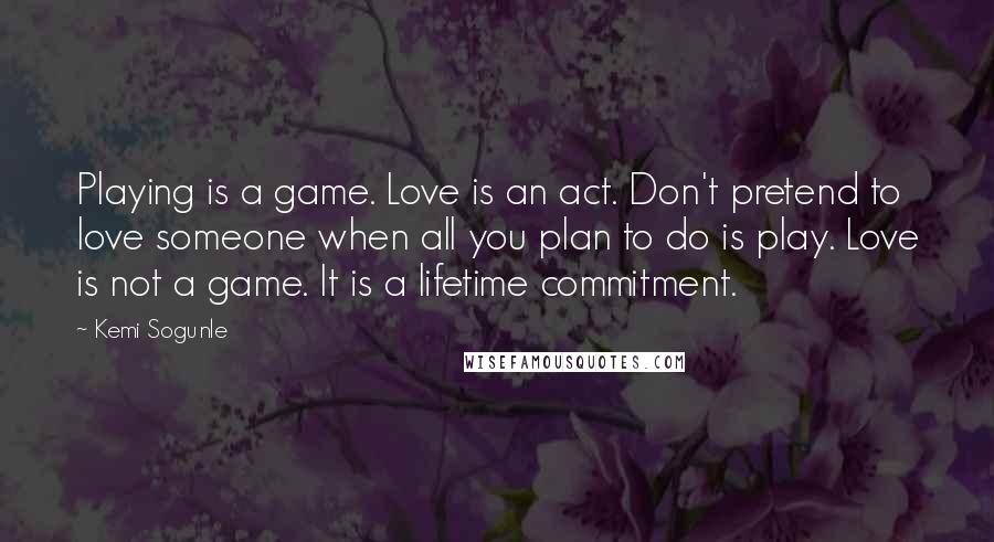 Kemi Sogunle Quotes: Playing is a game. Love is an act. Don't pretend to love someone when all you plan to do is play. Love is not a game. It is a lifetime commitment.